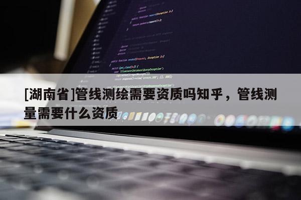 [湖南省]管線測繪需要資質嗎知乎，管線測量需要什么資質