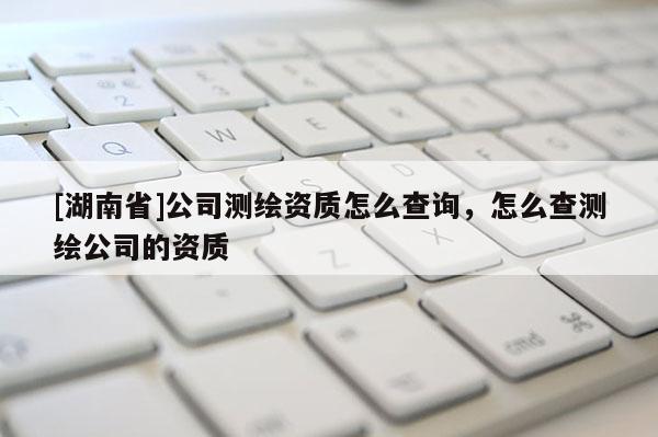 [湖南省]公司測繪資質怎么查詢，怎么查測繪公司的資質