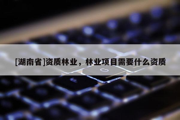 [湖南省]資質(zhì)林業(yè)，林業(yè)項目需要什么資質(zhì)