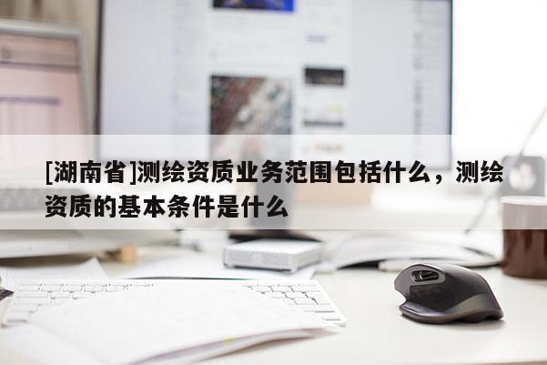 [湖南省]測(cè)繪資質(zhì)業(yè)務(wù)范圍包括什么，測(cè)繪資質(zhì)的基本條件是什么