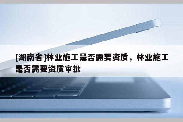 [湖南省]林業(yè)施工是否需要資質(zhì)，林業(yè)施工是否需要資質(zhì)審批