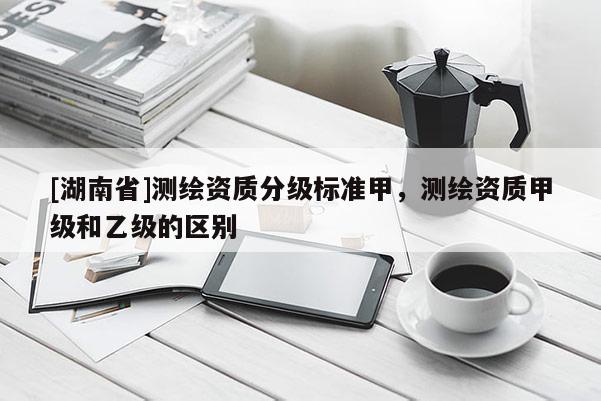 [湖南省]測繪資質分級標準甲，測繪資質甲級和乙級的區別