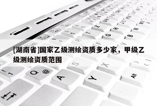 [湖南省]國家乙級測繪資質多少家，甲級乙級測繪資質范圍
