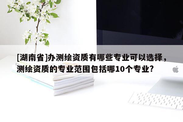 [湖南省]辦測繪資質(zhì)有哪些專業(yè)可以選擇，測繪資質(zhì)的專業(yè)范圍包括哪10個專業(yè)?