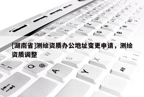 [湖南省]測繪資質辦公地址變更申請，測繪資質調整