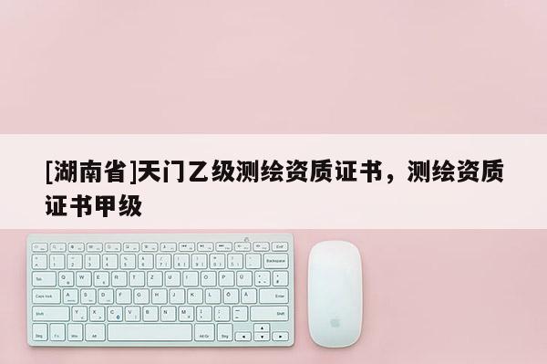 [湖南省]天門乙級(jí)測繪資質(zhì)證書，測繪資質(zhì)證書甲級(jí)