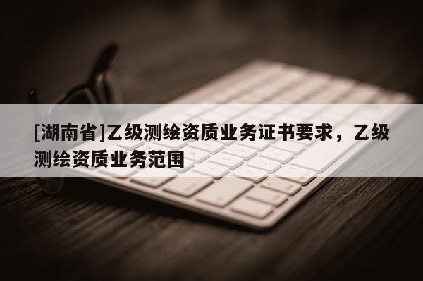 [湖南省]乙級測繪資質業務證書要求，乙級測繪資質業務范圍