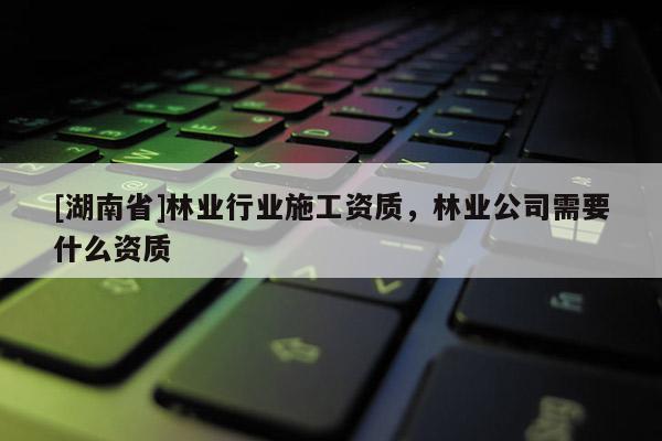[湖南省]林業行業施工資質，林業公司需要什么資質
