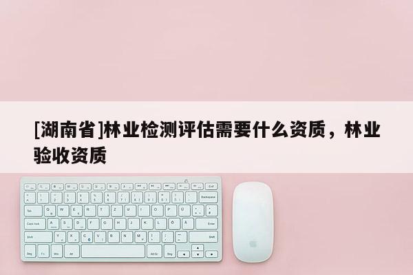 [湖南省]林業檢測評估需要什么資質，林業驗收資質
