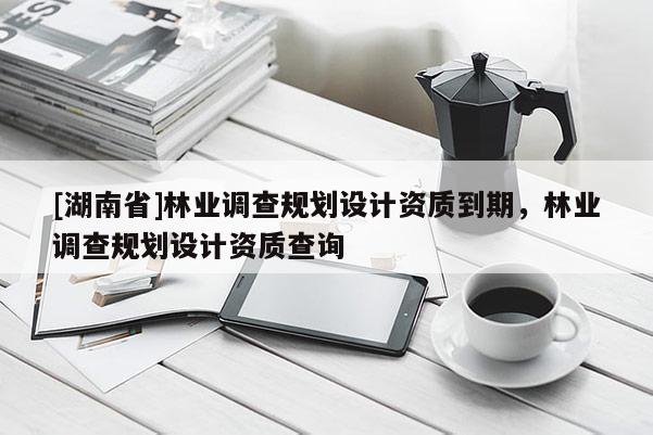 [湖南省]林業(yè)調(diào)查規(guī)劃設(shè)計資質(zhì)到期，林業(yè)調(diào)查規(guī)劃設(shè)計資質(zhì)查詢