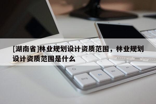[湖南省]林業規劃設計資質范圍，林業規劃設計資質范圍是什么