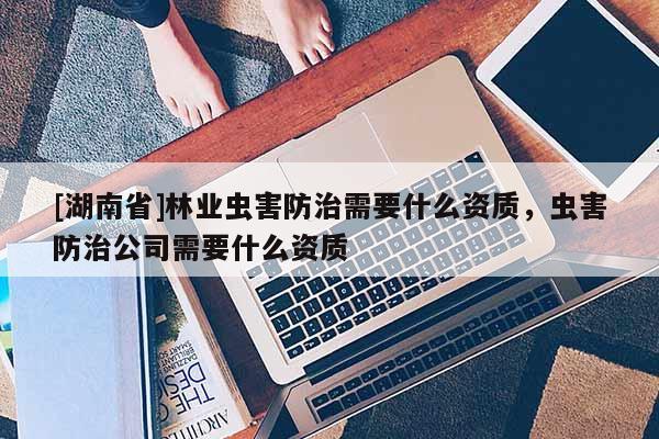 [湖南省]林業蟲害防治需要什么資質，蟲害防治公司需要什么資質