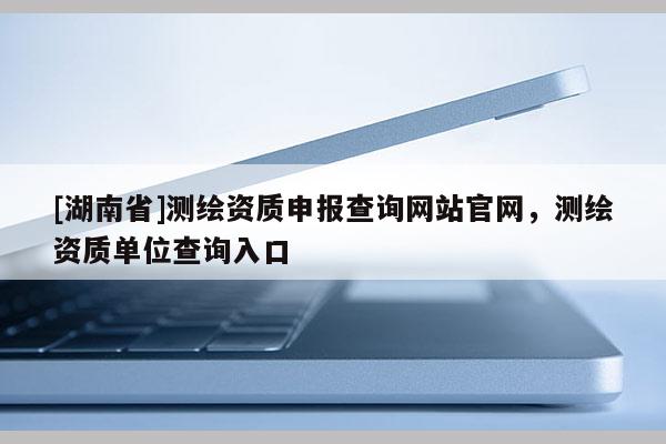 [湖南省]測繪資質申報查詢網站官網，測繪資質單位查詢入口