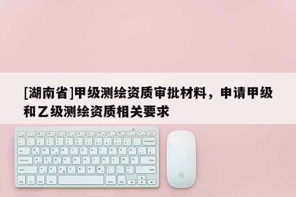 [湖南省]甲級測繪資質審批材料，申請甲級和乙級測繪資質相關要求