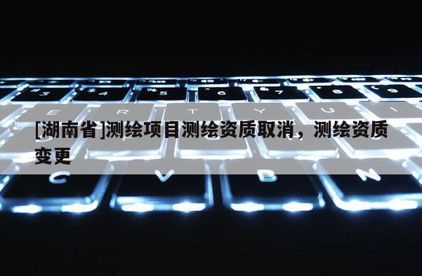 [湖南省]測繪項目測繪資質取消，測繪資質變更