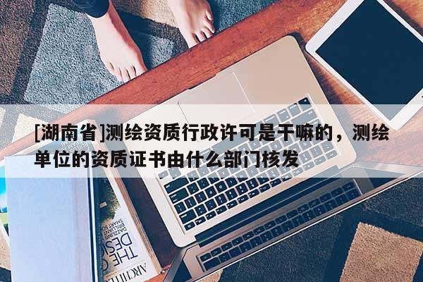 [湖南省]測繪資質行政許可是干嘛的，測繪單位的資質證書由什么部門核發
