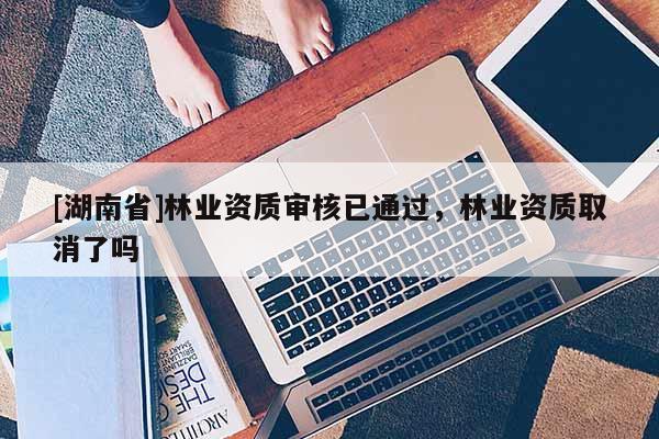[湖南省]林業資質審核已通過，林業資質取消了嗎