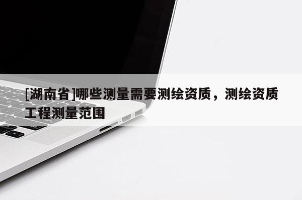 [湖南省]哪些測量需要測繪資質，測繪資質工程測量范圍