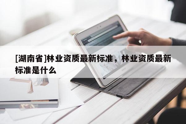 [湖南省]林業資質最新標準，林業資質最新標準是什么
