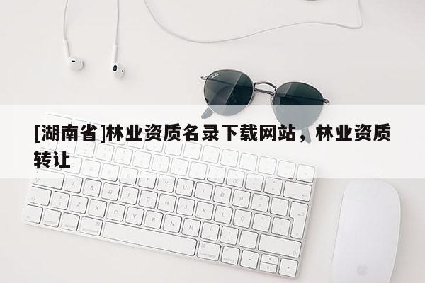 [湖南省]林業資質名錄下載網站，林業資質轉讓