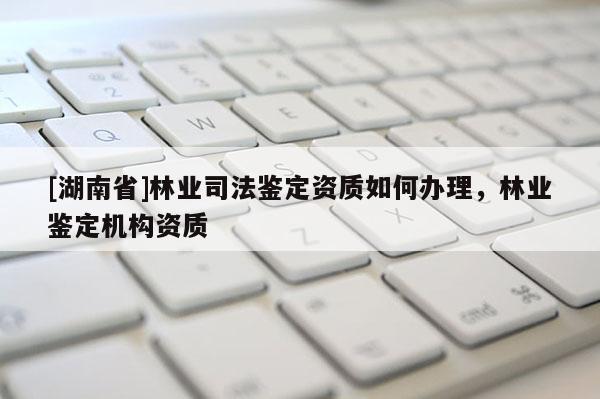 [湖南省]林業司法鑒定資質如何辦理，林業鑒定機構資質