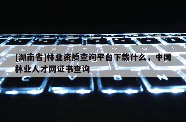 [湖南省]林業資質查詢平臺下載什么，中國林業人才網證書查詢