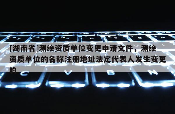 [湖南省]測繪資質單位變更申請文件，測繪資質單位的名稱注冊地址法定代表人發生變更的