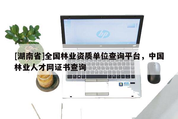 [湖南省]全國林業資質單位查詢平臺，中國林業人才網證書查詢