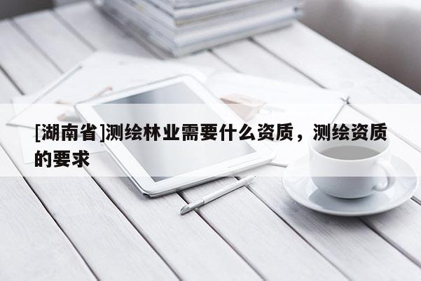 [湖南省]測繪林業需要什么資質，測繪資質的要求