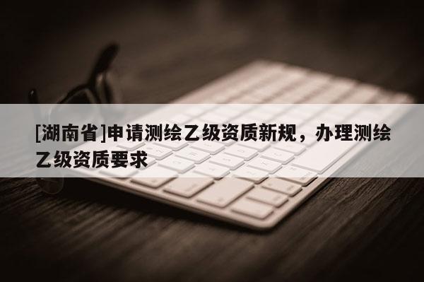 [湖南省]申請測繪乙級資質新規，辦理測繪乙級資質要求