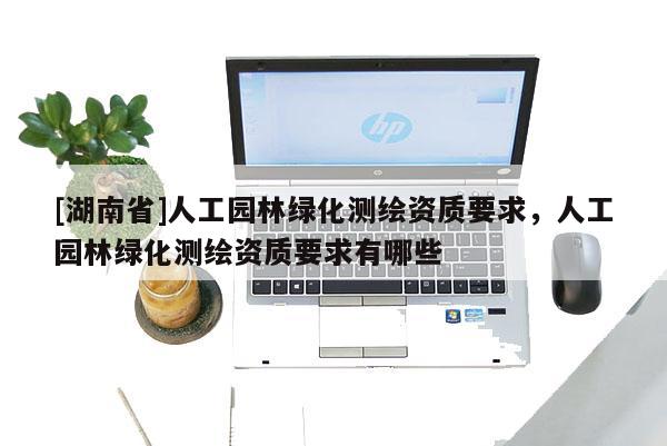 [湖南省]人工園林綠化測繪資質要求，人工園林綠化測繪資質要求有哪些