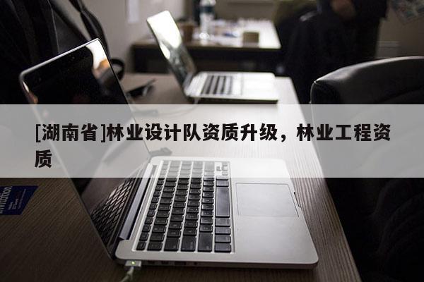 [湖南省]林業設計隊資質升級，林業工程資質