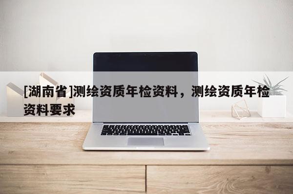 [湖南省]測繪資質年檢資料，測繪資質年檢資料要求