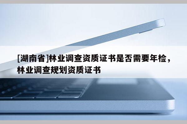 [湖南省]林業調查資質證書是否需要年檢，林業調查規劃資質證書