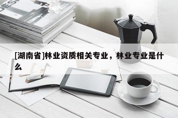 [湖南省]林業資質相關專業，林業專業是什么