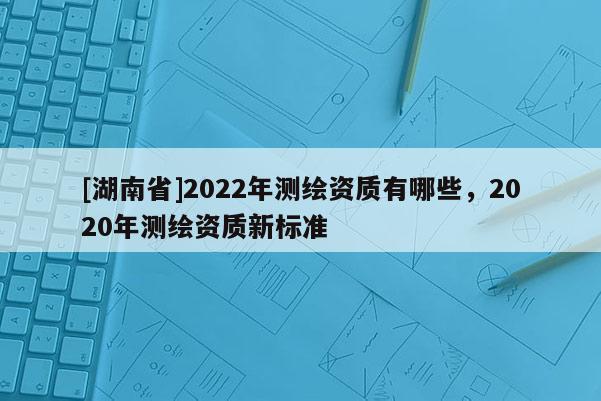 [湖南省]2022年測繪資質有哪些，2020年測繪資質新標準