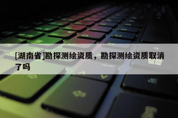 [湖南省]勘探測繪資質，勘探測繪資質取消了嗎