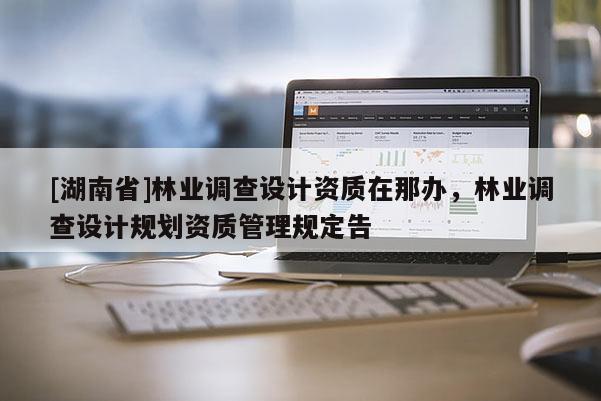[湖南省]林業調查設計資質在那辦，林業調查設計規劃資質管理規定告