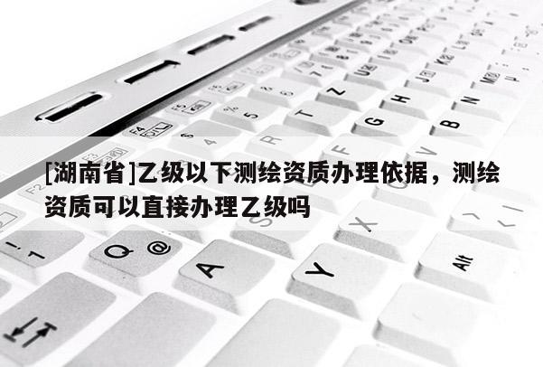 [湖南省]乙級以下測繪資質辦理依據，測繪資質可以直接辦理乙級嗎