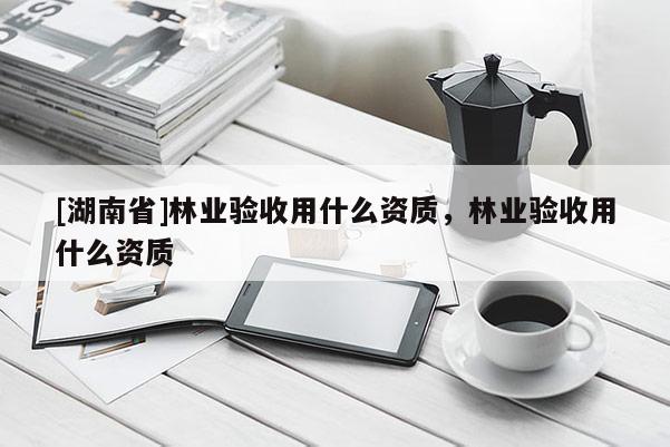 [湖南省]林業驗收用什么資質，林業驗收用什么資質