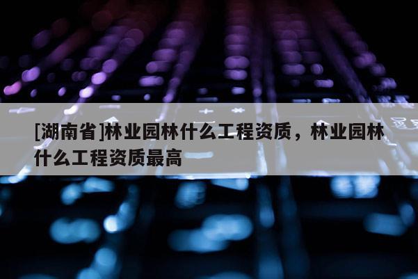 [湖南省]林業園林什么工程資質，林業園林什么工程資質最高