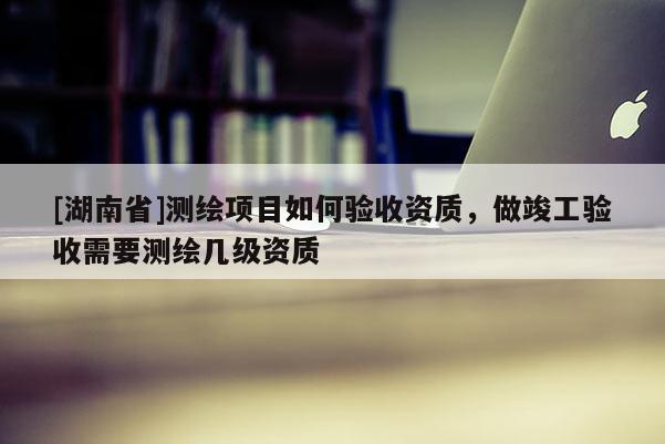 [湖南省]測(cè)繪項(xiàng)目如何驗(yàn)收資質(zhì)，做竣工驗(yàn)收需要測(cè)繪幾級(jí)資質(zhì)