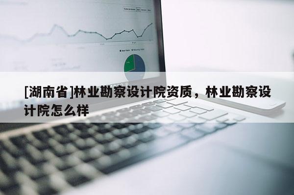 [湖南省]林業勘察設計院資質，林業勘察設計院怎么樣