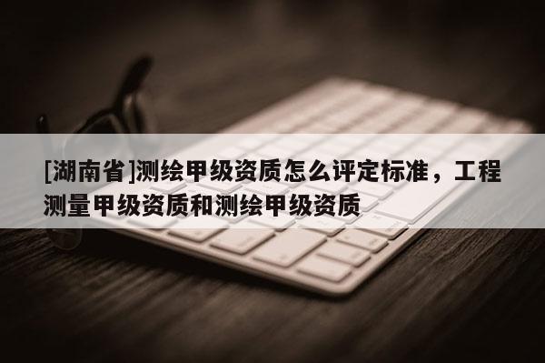 [湖南省]測(cè)繪甲級(jí)資質(zhì)怎么評(píng)定標(biāo)準(zhǔn)，工程測(cè)量甲級(jí)資質(zhì)和測(cè)繪甲級(jí)資質(zhì)