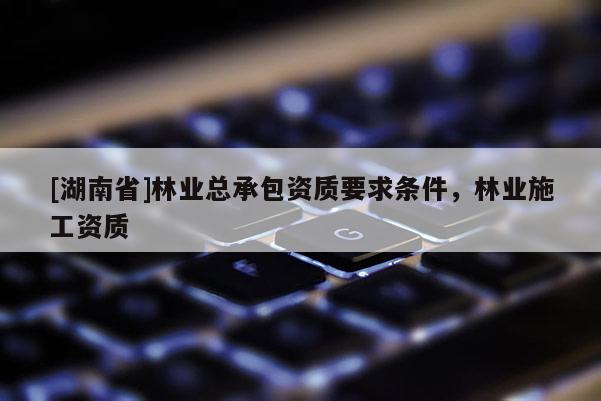 [湖南省]林業總承包資質要求條件，林業施工資質