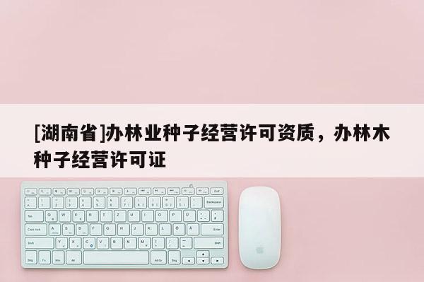 [湖南省]辦林業(yè)種子經(jīng)營許可資質(zhì)，辦林木種子經(jīng)營許可證