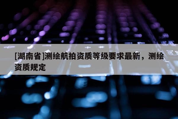[湖南省]測(cè)繪航拍資質(zhì)等級(jí)要求最新，測(cè)繪資質(zhì)規(guī)定