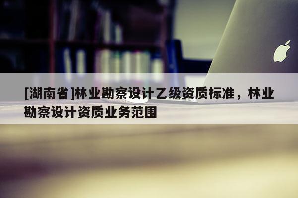[湖南省]林業(yè)勘察設計乙級資質(zhì)標準，林業(yè)勘察設計資質(zhì)業(yè)務范圍
