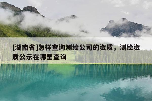 [湖南省]怎樣查詢測繪公司的資質(zhì)，測繪資質(zhì)公示在哪里查詢