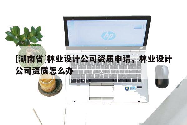[湖南省]林業設計公司資質申請，林業設計公司資質怎么辦